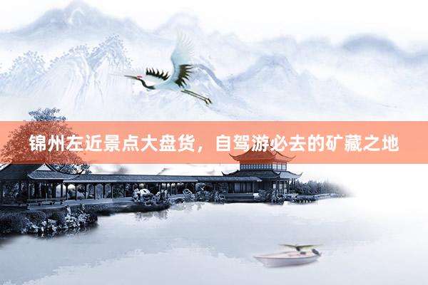 锦州左近景点大盘货，自驾游必去的矿藏之地