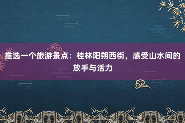 推选一个旅游景点：桂林阳朔西街，感受山水间的放手与活力
