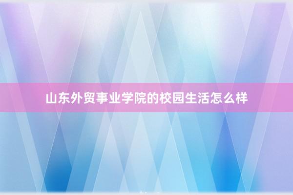 山东外贸事业学院的校园生活怎么样