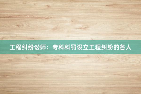 工程纠纷讼师：专科科罚设立工程纠纷的各人