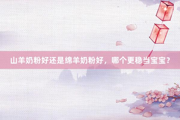 山羊奶粉好还是绵羊奶粉好，哪个更稳当宝宝？