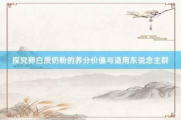 探究卵白质奶粉的养分价值与适用东说念主群