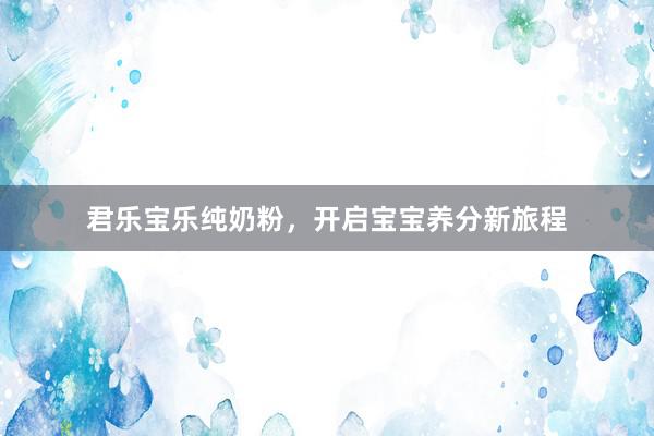 君乐宝乐纯奶粉，开启宝宝养分新旅程