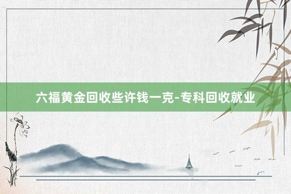 六福黄金回收些许钱一克-专科回收就业