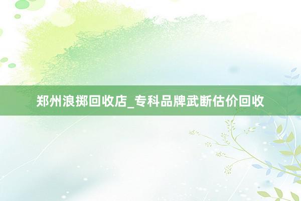郑州浪掷回收店_专科品牌武断估价回收