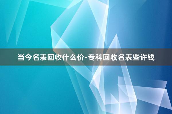 当今名表回收什么价-专科回收名表些许钱