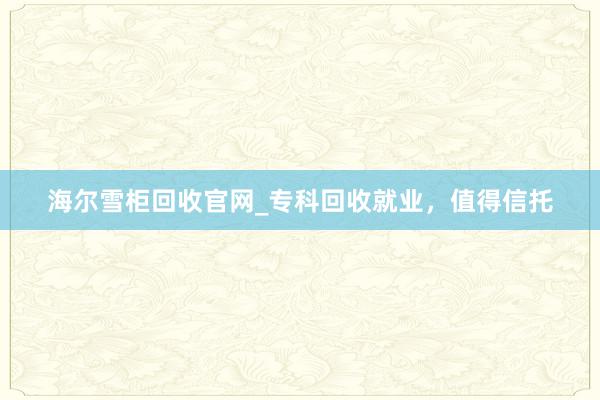 海尔雪柜回收官网_专科回收就业，值得信托