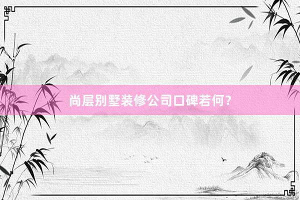 尚层别墅装修公司口碑若何？