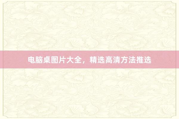 电脑桌图片大全，精选高清方法推选