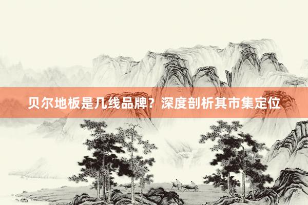 贝尔地板是几线品牌？深度剖析其市集定位