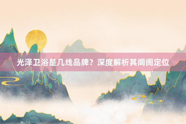 光泽卫浴是几线品牌？深度解析其阛阓定位