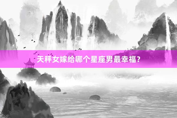 天秤女嫁给哪个星座男最幸福？